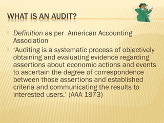  Definition as per American Accounting
Association
 ‘Auditing is a systematic process of objectively
obtaining and evaluating evidence regarding
assertions about economic actions and events
to ascertain the degree of correspondence
between those assertions and established
criteria and communicating the results to
interested users.’ (AAA 1973)
 