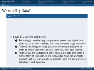 What is Big Data? Methods What have others done? What can we do? The schedule
Deﬁnitions
What is Big Data?
Vis, 2013
• boyd & Crawford deﬁnition:
1 Technology: maximizing computation power and algorithmic
accuracy to gather, analyze, link, and compare large data sets.
2 Analysis: drawing on large data sets to identify patterns in
order to make economic, social, technical, and legal claims.
3 Mythology: the widespread belief that large data sets oﬀer a
higher form of intelligence and knowledge that can generate
insights that were previously impossible, with the aura of truth,
objectivity, and accuracy.
Big Data and Automated Content Analysis Damian Trilling
 