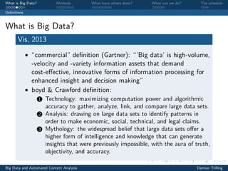 What is Big Data? Methods What have others done? What can we do? The schedule
Deﬁnitions
What is Big Data?
Vis, 2013
• “commercial” deﬁnition (Gartner): “’Big data’ is high-volume,
-velocity and -variety information assets that demand
cost-eﬀective, innovative forms of information processing for
enhanced insight and decision making”
• boyd & Crawford deﬁnition:
1 Technology: maximizing computation power and algorithmic
accuracy to gather, analyze, link, and compare large data sets.
2 Analysis: drawing on large data sets to identify patterns in
order to make economic, social, technical, and legal claims.
3 Mythology: the widespread belief that large data sets oﬀer a
higher form of intelligence and knowledge that can generate
insights that were previously impossible, with the aura of truth,
objectivity, and accuracy.
Big Data and Automated Content Analysis Damian Trilling
 