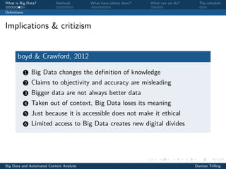 What is Big Data? Methods What have others done? What can we do? The schedule
Deﬁnitions
Implications & critizism
boyd & Crawford, 2012
1 Big Data changes the deﬁnition of knowledge
2 Claims to objectivity and accuracy are misleading
3 Bigger data are not always better data
4 Taken out of context, Big Data loses its meaning
5 Just because it is accessible does not make it ethical
6 Limited access to Big Data creates new digital divides
Big Data and Automated Content Analysis Damian Trilling
 