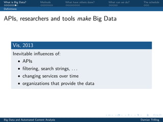 What is Big Data? Methods What have others done? What can we do? The schedule
Deﬁnitions
APIs, researchers and tools make Big Data
Vis, 2013
Inevitable inﬂuences of:
• APIs
• ﬁltering, search strings, . . .
• changing services over time
• organizations that provide the data
Big Data and Automated Content Analysis Damian Trilling
 