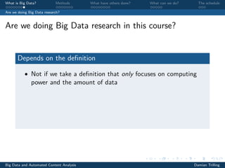 What is Big Data? Methods What have others done? What can we do? The schedule
Are we doing Big Data research?
Are we doing Big Data research in this course?
Depends on the deﬁnition
• Not if we take a deﬁnition that only focuses on computing
power and the amount of data
Big Data and Automated Content Analysis Damian Trilling
 