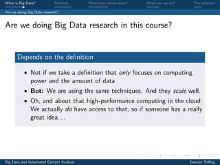 What is Big Data? Methods What have others done? What can we do? The schedule
Are we doing Big Data research?
Are we doing Big Data research in this course?
Depends on the deﬁnition
• Not if we take a deﬁnition that only focuses on computing
power and the amount of data
• But: We are using the same techniques. And they scale well.
• Oh, and about that high-performance computing in the cloud:
We actually do have access to that, so if someone has a really
great idea. . .
Big Data and Automated Content Analysis Damian Trilling
 