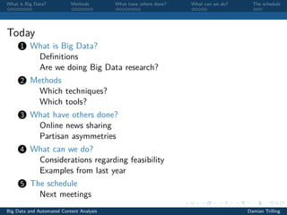 What is Big Data? Methods What have others done? What can we do? The schedule
Today
1 What is Big Data?
Deﬁnitions
Are we doing Big Data research?
2 Methods
Which techniques?
Which tools?
3 What have others done?
Online news sharing
Partisan asymmetries
4 What can we do?
Considerations regarding feasibility
Examples from last year
5 The schedule
Next meetings
Big Data and Automated Content Analysis Damian Trilling
 