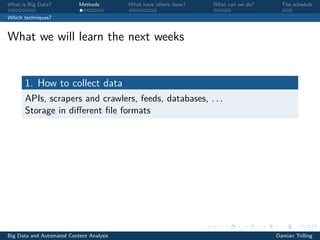 What is Big Data? Methods What have others done? What can we do? The schedule
Which techniques?
What we will learn the next weeks
1. How to collect data
APIs, scrapers and crawlers, feeds, databases, . . .
Storage in diﬀerent ﬁle formats
Big Data and Automated Content Analysis Damian Trilling
 