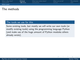 What is Big Data? Methods What have others done? What can we do? The schedule
Which tools?
The methods
The tools we use for this
Some existing tools, but mostly we will write our own tools (or
modify existing tools) using the programming language Python
(and make use of the huge amount of Python modules others
already wrote).
Big Data and Automated Content Analysis Damian Trilling
 