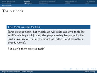What is Big Data? Methods What have others done? What can we do? The schedule
Which tools?
The methods
The tools we use for this
Some existing tools, but mostly we will write our own tools (or
modify existing tools) using the programming language Python
(and make use of the huge amount of Python modules others
already wrote).
But aren’t there existing tools?
Big Data and Automated Content Analysis Damian Trilling
 