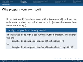 What is Big Data? Methods What have others done? What can we do? The schedule
Which tools?
Why program your own tool?
If the task would have been done with a (commercial) tool, we can
only research what the tool allows us to do (⇒ our discussion from
some minutes ago).
Luckily, the problem is easily solved
The task was done with a self-written Python program. We change
the line
lengte_list.append(len(row[textcolumn]))
to
lengte_list.append(len(row[textcolumn].split()))
Big Data and Automated Content Analysis Damian Trilling
 