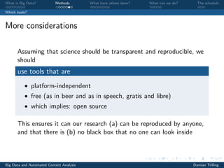 What is Big Data? Methods What have others done? What can we do? The schedule
Which tools?
More considerations
Assuming that science should be transparent and reproducible, we
should
use tools that are
• platform-independent
• free (as in beer and as in speech, gratis and libre)
• which implies: open source
This ensures it can our research (a) can be reproduced by anyone,
and that there is (b) no black box that no one can look inside
Big Data and Automated Content Analysis Damian Trilling
 