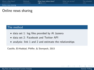 What is Big Data? Methods What have others done? What can we do? The schedule
Online news sharing
Online news sharing
The method
• data set 1: log ﬁles provided by Al Jazeera
• data set 2: Facebook and Twitter API
• analysis: link 1 and 2 and estimate the relationships
Castillo, El-Haddad, Pfeﬀer, & Stempeck, 2013
Big Data and Automated Content Analysis Damian Trilling
 