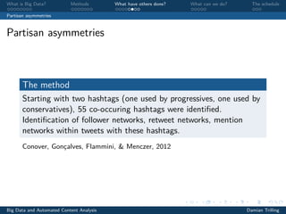 What is Big Data? Methods What have others done? What can we do? The schedule
Partisan asymmetries
Partisan asymmetries
The method
Starting with two hashtags (one used by progressives, one used by
conservatives), 55 co-occuring hashtags were identiﬁed.
Identiﬁcation of follower networks, retweet networks, mention
networks within tweets with these hashtags.
Conover, Gonçalves, Flammini, & Menczer, 2012
Big Data and Automated Content Analysis Damian Trilling
 