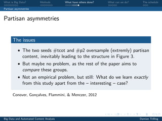 What is Big Data? Methods What have others done? What can we do? The schedule
Partisan asymmetries
Partisan asymmetries
The issues
• The two seeds #tcot and #p2 oversample (extremly) partisan
content, inevitably leading to the structure in Figure 3.
• But maybe no problem, as the rest of the paper aims to
compare these groups.
• Not an empirical problem, but still: What do we learn exactly
from this study apart from the – interesting – case?
Conover, Gonçalves, Flammini, & Menczer, 2012
Big Data and Automated Content Analysis Damian Trilling
 