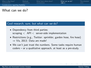 What is Big Data? Methods What have others done? What can we do? The schedule
Considerations regarding feasibility
What can we do?
Cool research, sure, but what can we do?
• Dependency from third parties:
scraping < API < server-side implementation
• Restrictions (e.g., Twitter: sprinkler, garden hose, ﬁre hose)
⇒ Vis, 2013: Data are made!
• We can’t just trust the numbers. Some tasks require human
coders – or a qualitative approach, at least as a pre-study.
Big Data and Automated Content Analysis Damian Trilling
 