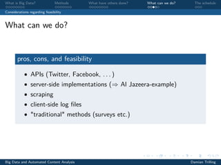What is Big Data? Methods What have others done? What can we do? The schedule
Considerations regarding feasibility
What can we do?
pros, cons, and feasibility
• APIs (Twitter, Facebook, . . . )
• server-side implementations (⇒ Al Jazeera-example)
• scraping
• client-side log ﬁles
• "traditional" methods (surveys etc.)
Big Data and Automated Content Analysis Damian Trilling
 