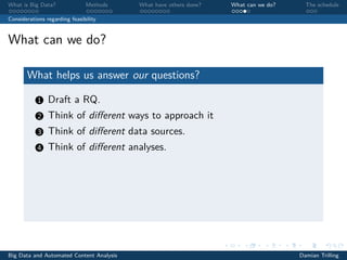 What is Big Data? Methods What have others done? What can we do? The schedule
Considerations regarding feasibility
What can we do?
What helps us answer our questions?
1 Draft a RQ.
2 Think of diﬀerent ways to approach it
3 Think of diﬀerent data sources.
4 Think of diﬀerent analyses.
Big Data and Automated Content Analysis Damian Trilling
 