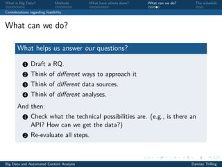 What is Big Data? Methods What have others done? What can we do? The schedule
Considerations regarding feasibility
What can we do?
What helps us answer our questions?
1 Draft a RQ.
2 Think of diﬀerent ways to approach it
3 Think of diﬀerent data sources.
4 Think of diﬀerent analyses.
And then:
1 Check what the technical possibilities are. (e.g., is there an
API? How can we get the data?)
2 Re-evaluate all steps.
Big Data and Automated Content Analysis Damian Trilling
 