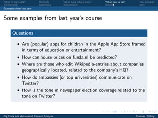 What is Big Data? Methods What have others done? What can we do? The schedule
Examples from last year
Some examples from last year’s course
Questions
• Are (popular) apps for children in the Apple App Store framed
in terms of education or entertainment?
• How can house prices on funda.nl be predicted?
• Where are those who edit Wikipedia-entries about companies
geographically located, related to the company’s HQ?
• How do embassies [or top universities] communicate on
Twitter?
• How is the tone in newspaper election coverage related to the
tone on Twitter?
Big Data and Automated Content Analysis Damian Trilling
 