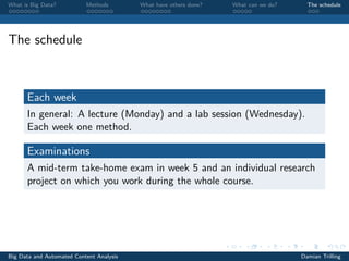 What is Big Data? Methods What have others done? What can we do? The schedule
The schedule
Each week
In general: A lecture (Monday) and a lab session (Wednesday).
Each week one method.
Examinations
A mid-term take-home exam in week 5 and an individual research
project on which you work during the whole course.
Big Data and Automated Content Analysis Damian Trilling
 