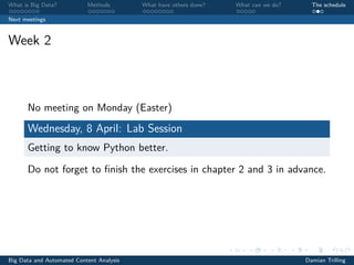 What is Big Data? Methods What have others done? What can we do? The schedule
Next meetings
Week 2
No meeting on Monday (Easter)
Wednesday, 8 April: Lab Session
Getting to know Python better.
Do not forget to ﬁnish the exercises in chapter 2 and 3 in advance.
Big Data and Automated Content Analysis Damian Trilling
 