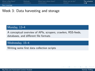 What is Big Data? Methods What have others done? What can we do? The schedule
Next meetings
Week 3: Data harvesting and storage
Monday, 13–4
A conceptual overview of APIs, scrapers, crawlers, RSS-feeds,
databases, and diﬀerent ﬁle formats
Wednesday, 15–4
Writing some ﬁrst data collection scripts
Big Data and Automated Content Analysis Damian Trilling
 