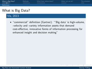 What is Big Data? Methods What have others done? What can we do? The schedule
Deﬁnitions
What is Big Data?
Vis, 2013
• “commercial” deﬁnition (Gartner): “’Big data’ is high-volume,
-velocity and -variety information assets that demand
cost-eﬀective, innovative forms of information processing for
enhanced insight and decision making”
Big Data and Automated Content Analysis Damian Trilling
 