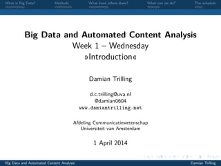 What is Big Data? Methods What have others done? What can we do? The schedule
Big Data and Automated Content Analysis
Week 1 – Wednesday
»Introduction«
Damian Trilling
d.c.trilling@uva.nl
@damian0604
www.damiantrilling.net
Afdeling Communicatiewetenschap
Universiteit van Amsterdam
1 April 2014
Big Data and Automated Content Analysis Damian Trilling
 