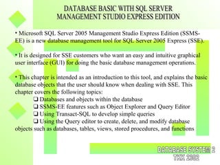 • Microsoft SQL Server 2005 Management Studio Express Edition (SSMS-
EE) is a new database management tool for SQL Server 2005 Express (SSE).
• It is designed for SSE customers who want an easy and intuitive graphical
user interface (GUI) for doing the basic database management operations.
• This chapter is intended as an introduction to this tool, and explains the basic
database objects that the user should know when dealing with SSE. This
chapter covers the following topics:
❑ Databases and objects within the database
❑ SSMS-EE features such as Object Explorer and Query Editor
❑ Using Transact-SQL to develop simple queries
❑ Using the Query editor to create, delete, and modify database
objects such as databases, tables, views, stored procedures, and functions
 
