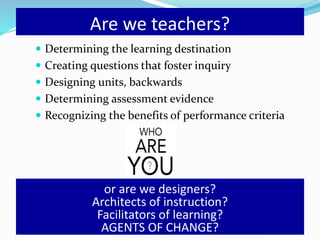 Are we teachers?
 Determining the learning destination
 Creating questions that foster inquiry
 Designing units, backwards
 Determining assessment evidence
 Recognizing the benefits of performance criteria
or are we designers?
Architects of instruction?
Facilitators of learning?
AGENTS OF CHANGE?
 
