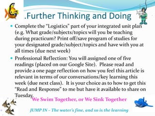 …Further Thinking and Doing
 Complete the “Logistics” part of your integrated unit plan
(e.g. What grade/subjects/topics will you be teaching
during practicum? Print off/save program of studies for
your designated grade/subject/topics and have with you at
all times (due next week)
 Professional Reflection: You will assigned one of five
readings (placed on our Google Site). Please read and
provide a one page reflection on how you feel this article is
relevant in terms of our conversations/key learning this
week (due next class). It is your choice as to how to get this
“Read and Response” to me but have it available to share on
Tuesday.
We Swim Together, or We Sink Together
“
JUMP IN – The water’s fine, and so is the learning
 