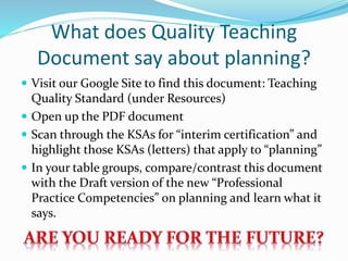 What does Quality Teaching
Document say about planning?
 Visit our Google Site to find this document: Teaching
Quality Standard (under Resources)
 Open up the PDF document
 Scan through the KSAs for “interim certification” and
highlight those KSAs (letters) that apply to “planning”
 In your table groups, compare/contrast this document
with the Draft version of the new “Professional
Practice Competencies” on planning and learn what it
says.
 