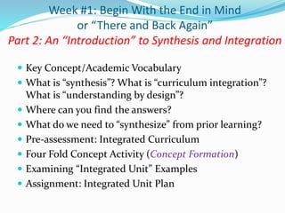  Key Concept/Academic Vocabulary
 What is “synthesis”? What is “curriculum integration”?
What is “understanding by design”?
 Where can you find the answers?
 What do we need to “synthesize” from prior learning?
 Pre-assessment: Integrated Curriculum
 Four Fold Concept Activity (Concept Formation)
 Examining “Integrated Unit” Examples
 Assignment: Integrated Unit Plan
Week #1: Begin With the End in Mind
or “There and Back Again”
Part 2: An “Introduction” to Synthesis and Integration
 