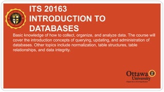 ITS 20163
INTRODUCTION TO
DATABASES
 Basic knowledge of how to collect, organize, and analyze data. The course will
cover the introduction concepts of querying, updating, and administration of
databases. Other topics include normalization, table structures, table
relationships, and data integrity.
 