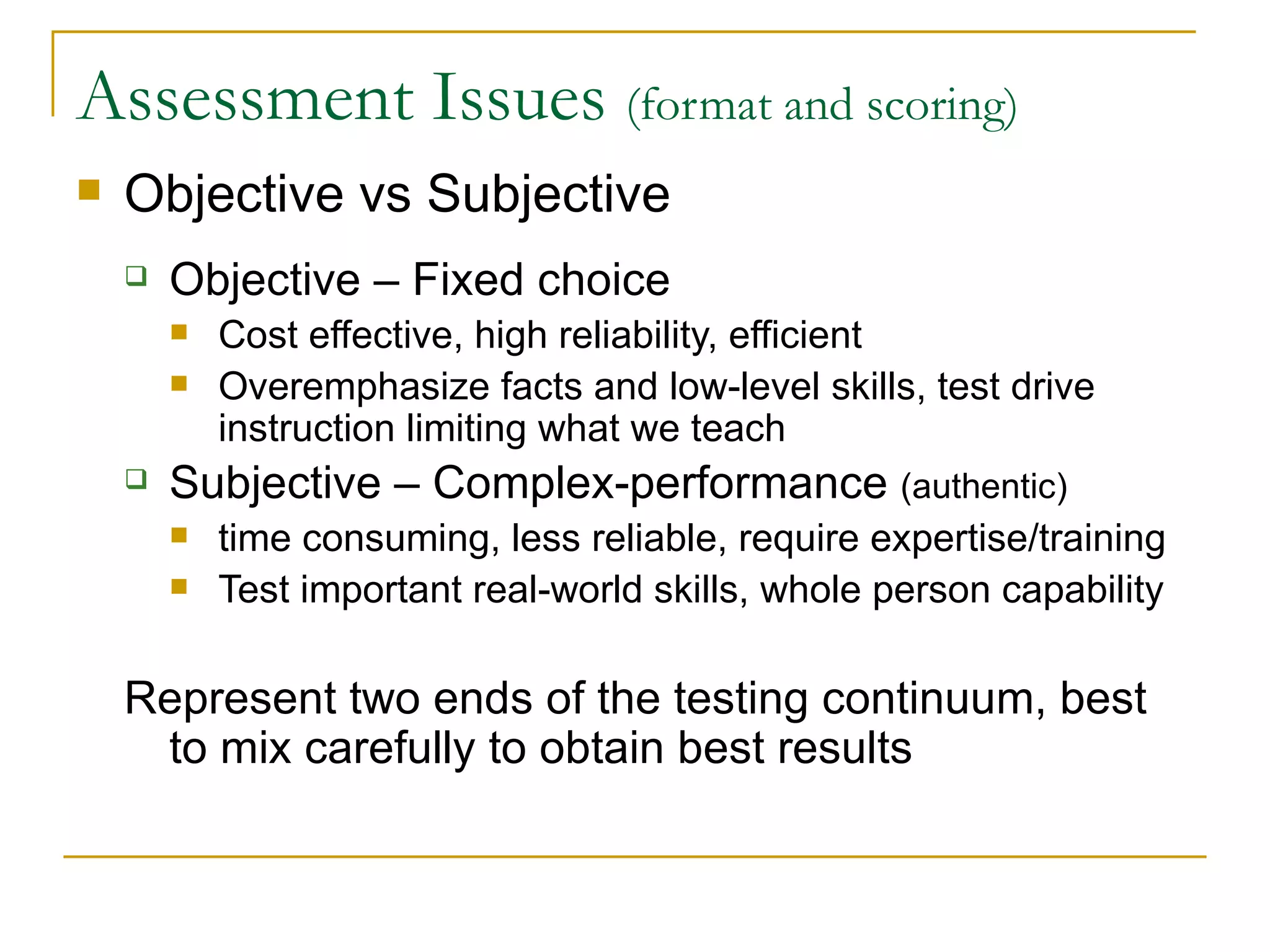 Assessment Issues  (format and scoring) Objective vs Subjective Objective – Fixed choice Cost effective, high reliability, efficient Overemphasize facts and low-level skills, test drive instruction limiting what we teach Subjective – Complex-performance  (authentic) time consuming, less reliable, require expertise/training Test important real-world skills, whole person capability Represent two ends of the testing continuum, best to mix carefully to obtain best results 