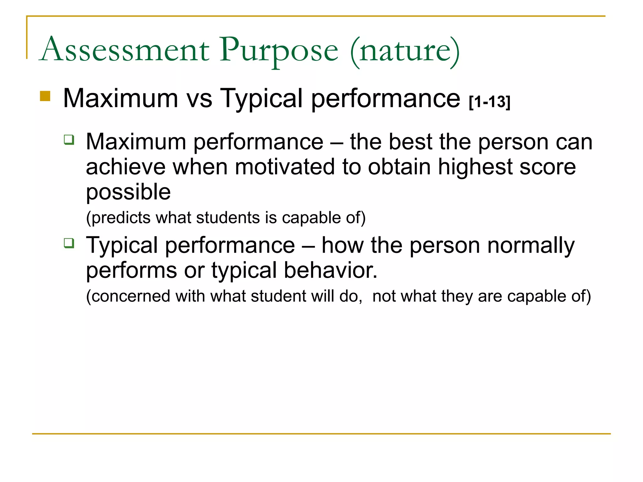 Assessment Purpose (nature) Maximum vs Typical performance  [1-13] Maximum performance – the best the person can achieve when motivated to obtain highest score possible  (predicts what students is capable of) Typical performance – how the person normally performs or typical behavior.  (concerned with what student will do,  not what they are capable of) 