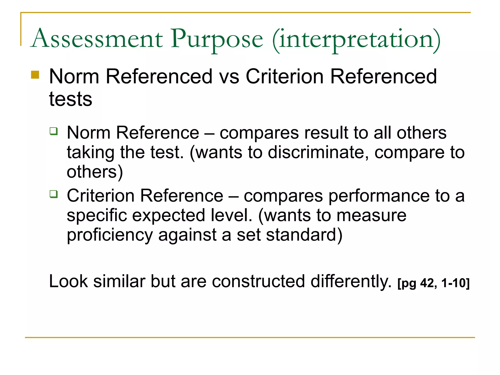 Assessment Purpose (interpretation) Norm Referenced vs Criterion Referenced tests Norm Reference – compares result to all others taking the test. (wants to discriminate, compare to others) Criterion Reference – compares performance to a specific expected level. (wants to measure proficiency against a set standard) Look similar but are constructed differently.  [pg 42, 1-10] 