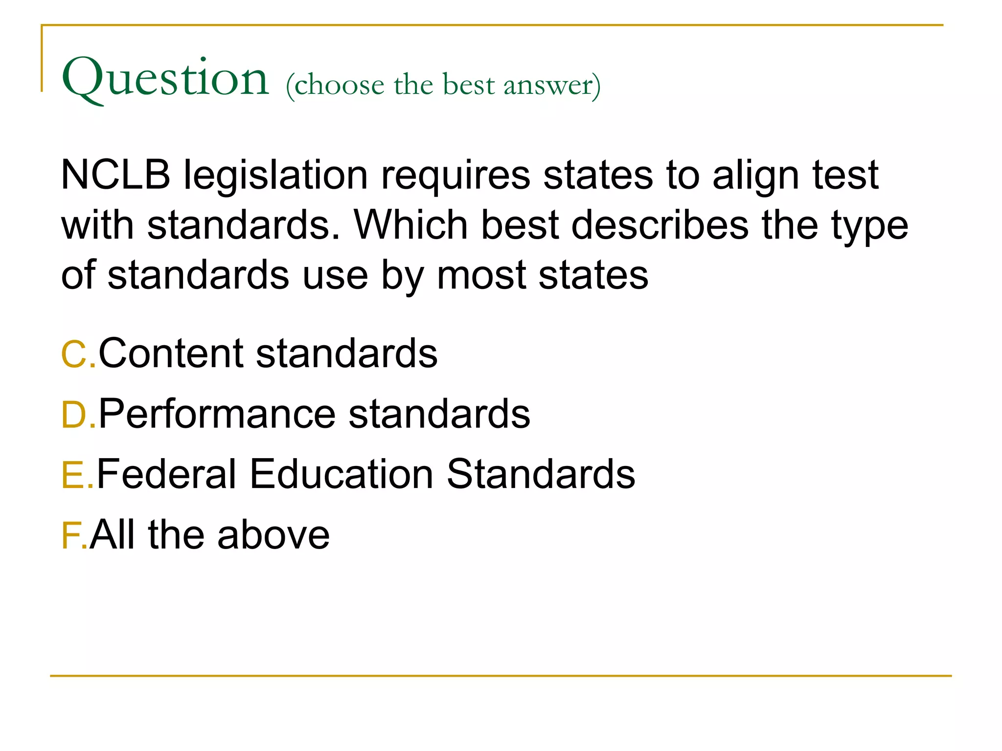 Question  (choose the best answer)   NCLB legislation requires states to align test with standards. Which best describes the type of standards use by most states Content standards Performance standards Federal Education Standards All the above 