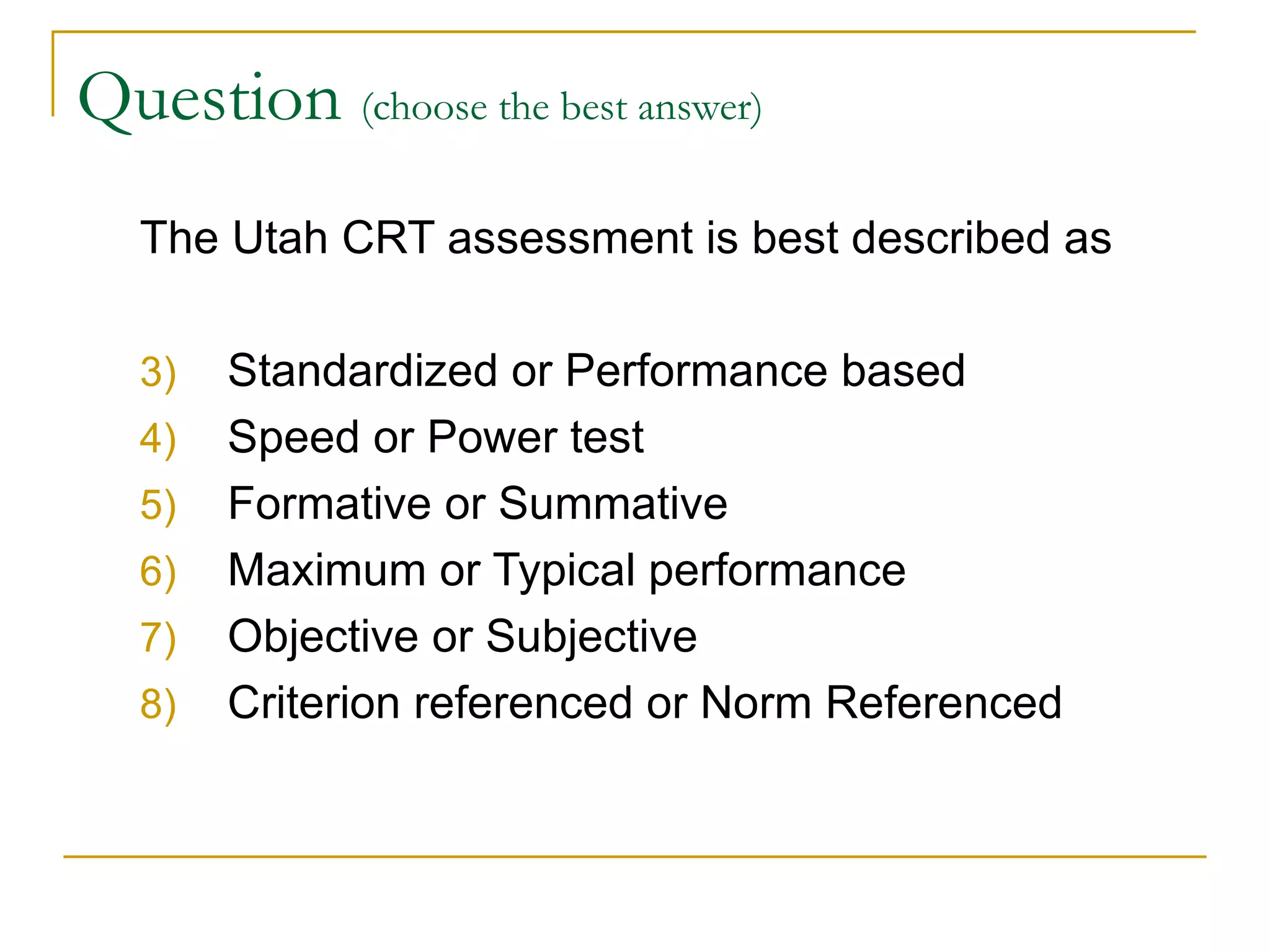 Question  (choose the best answer)   The Utah CRT assessment is best described as Standardized or Performance based Speed or Power test Formative or Summative Maximum or Typical performance Objective or Subjective Criterion referenced or Norm Referenced 