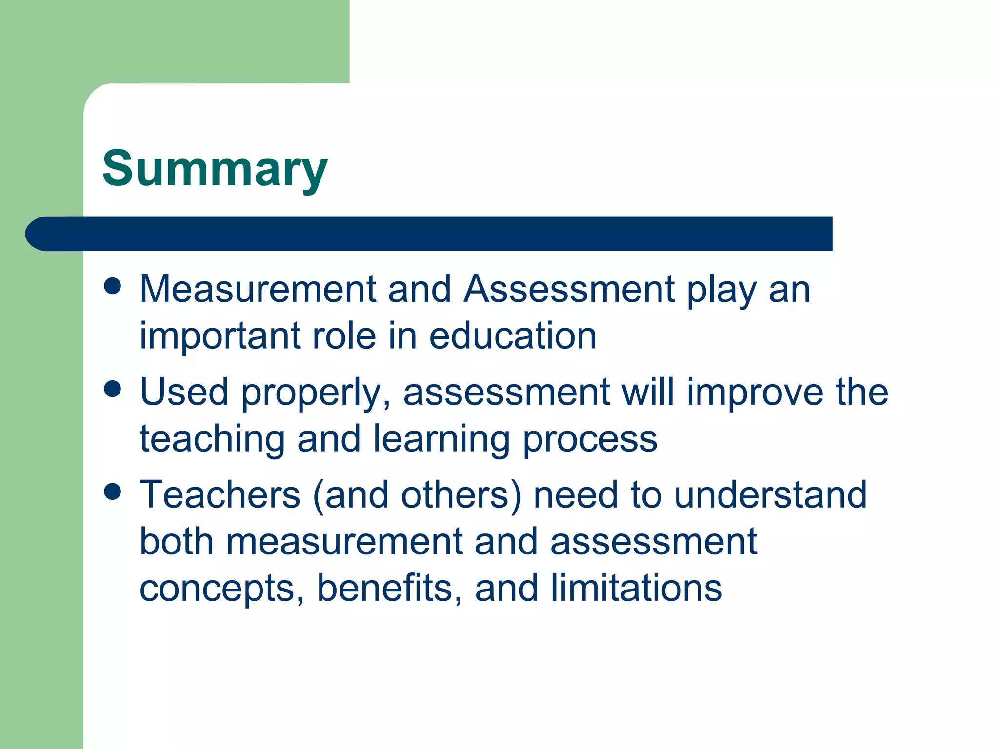 Summary Measurement and Assessment play an important role in education Used properly, assessment will improve the teaching and learning process Teachers (and others) need to understand both measurement and assessment concepts, benefits, and limitations 