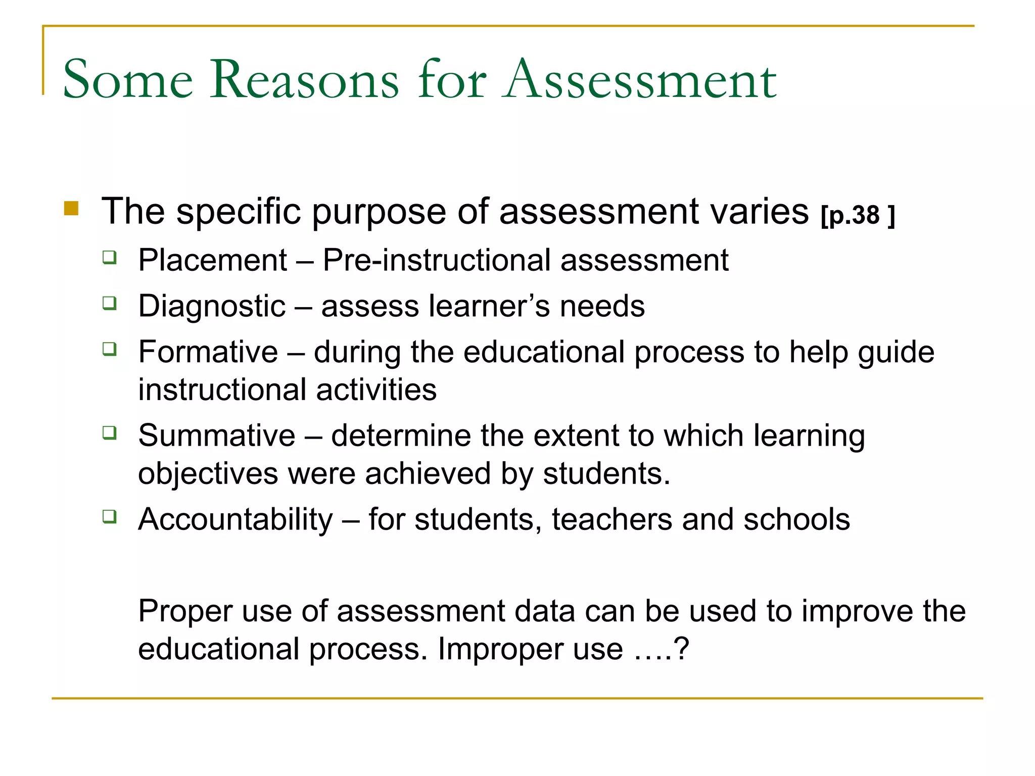 Some Reasons for Assessment The specific purpose of assessment varies  [p.38 ] Placement – Pre-instructional assessment  Diagnostic – assess learner’s needs Formative – during the educational process to help guide instructional activities Summative – determine the extent to which learning objectives were achieved by students. Accountability – for students, teachers and schools Proper use of assessment data can be used to improve the educational process. Improper use ….? 