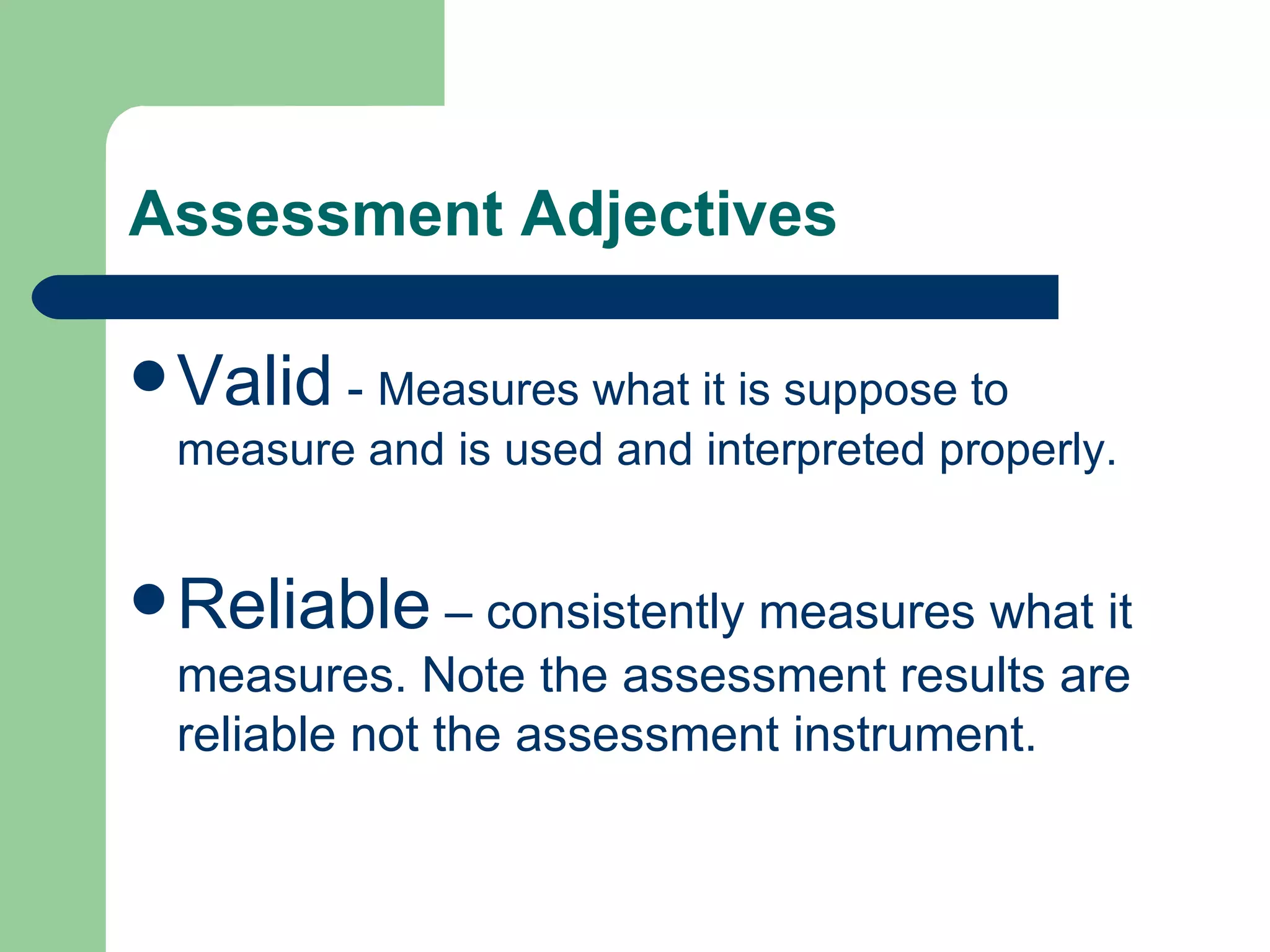 Assessment Adjectives Valid  -  Measures what it is suppose to measure and is used and interpreted properly. Reliable  – consistently measures what it measures. Note the assessment results are reliable not the assessment instrument. 