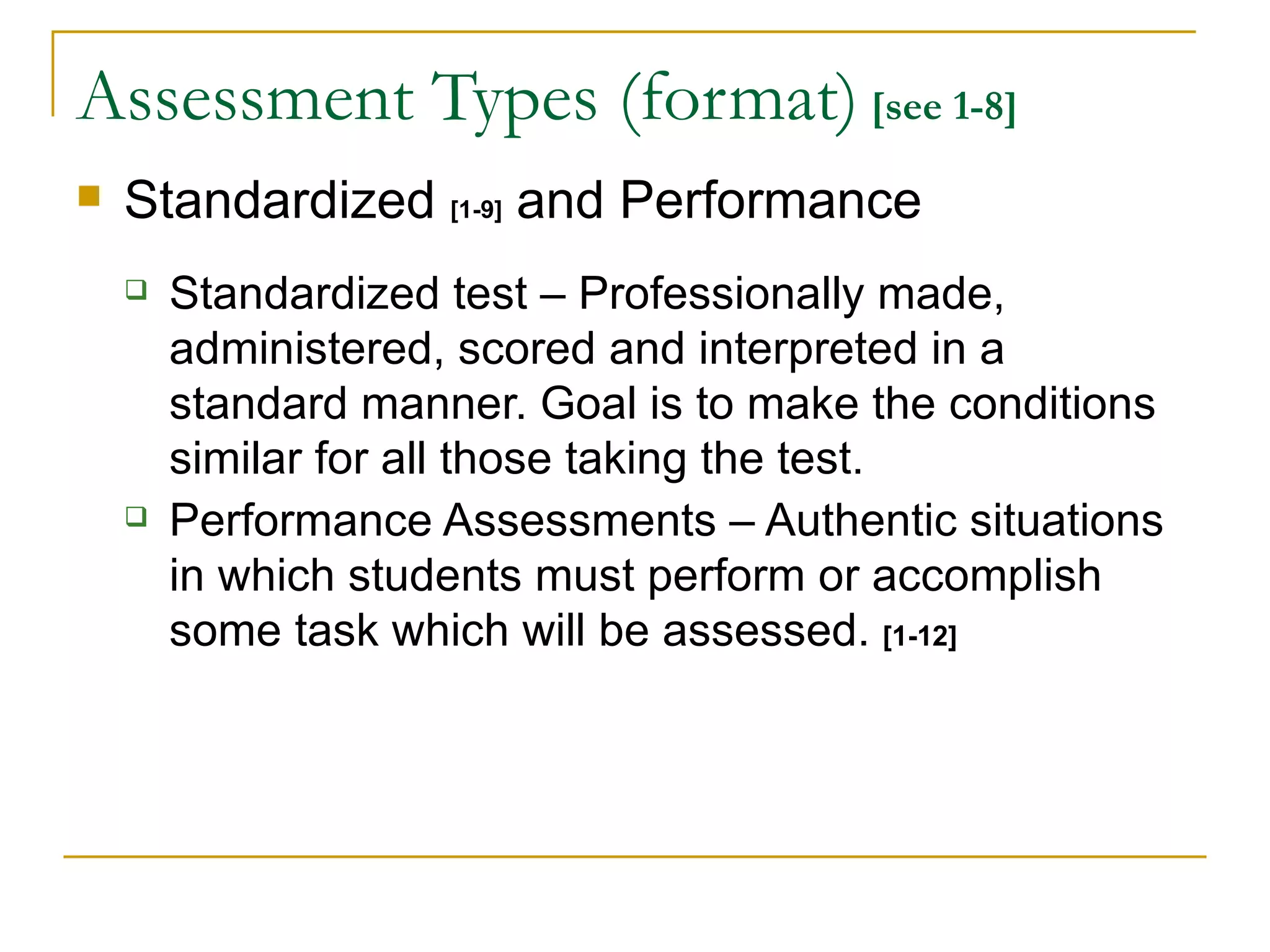 Assessment Types (format)  [see 1-8] Standardized  [1-9]   and Performance Standardized test – Professionally made, administered, scored and interpreted in a standard manner. Goal is to make the conditions similar for all those taking the test. Performance Assessments – Authentic situations in which students must perform or accomplish some task which will be assessed.  [1-12] 