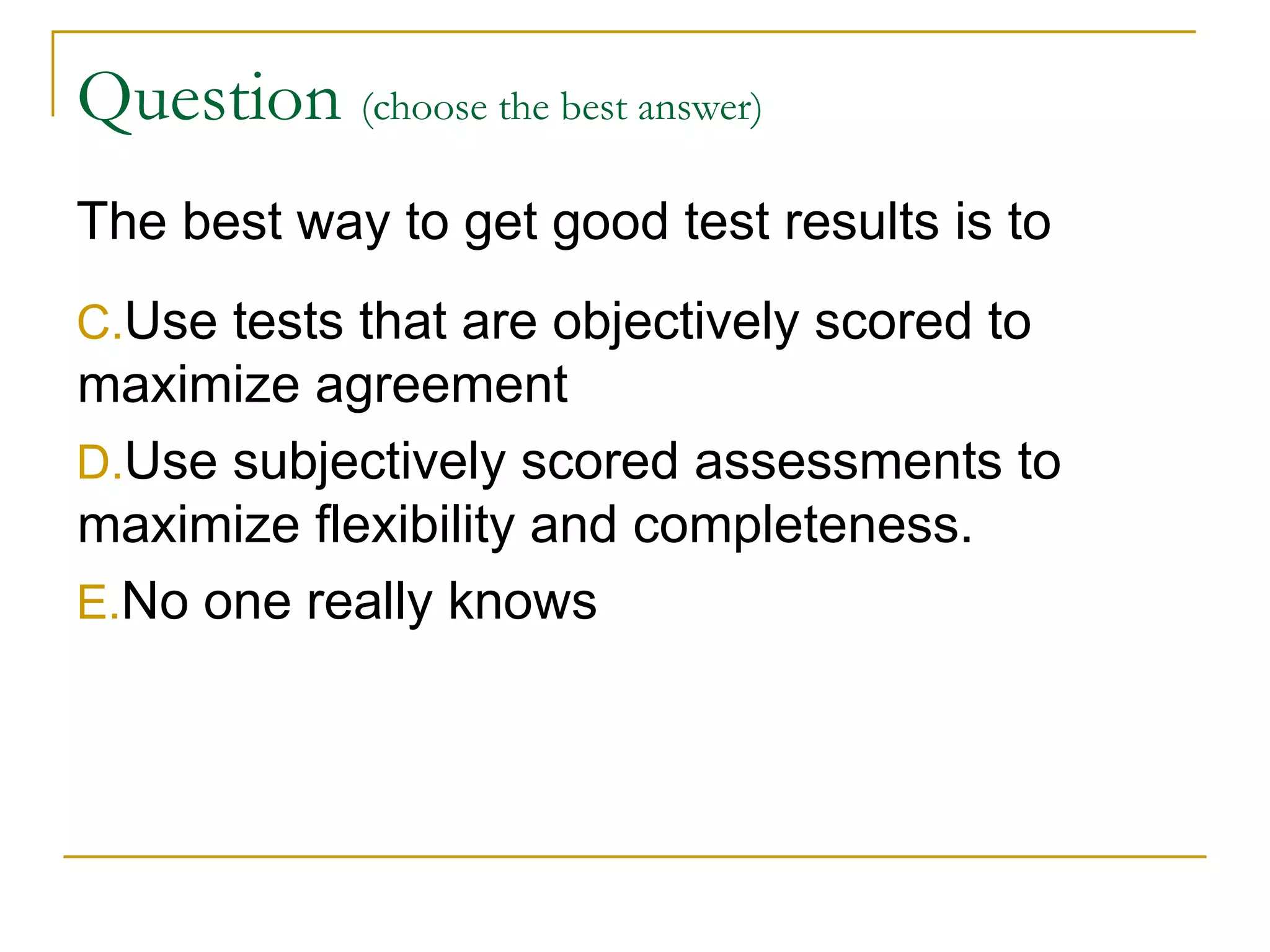Question  (choose the best answer)   The best way to get good test results is to  Use tests that are objectively scored to maximize agreement Use subjectively scored assessments to maximize flexibility and completeness. No one really knows 