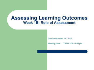 Assessing Learning Outcomes Week 1B: Role of Assessment Course Number:  IPT 652 Meeting time:  T&TH 2:00 -3:50 pm 