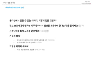 온라인에서 얻을 수 없는 데이터, 어떻게 얻을 것인가?
정보 소유자에게 법적인 의무에 따라서 정보를 제공해야 한다는 점을 알리시오 (청구)
사회단체를 통해 도움을 받으시오 (지원요청)
거절의 방식
거절을 피하기 위하여
데이터 법률과 자원
- Module2 section4 정리
• 정보형식인 데이터 사전에 대한 정보요청을 하라 (미리파악)
• 판결내용에서 힌트를 얻어라 (근거준비)
• 비용, 개인정보보호, 무존재 (반대 근거 예상)
 