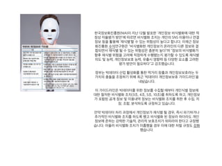 한국정보화진흥원(NIA)이 지난 12월 발표한 '개인정보 비식별화에 대한 적
정성 자율평가 방안'에 따르면 비식별화 조치는 개인의 SNS 이용이나 연결
정보 등을 활용해 '재식별'할 수 있는 위험성이 높다고 합니다. 이재근 정보
화진흥원 수석연구원은 "비식별화한 개인정보가 온라인의 다른 정보와 결
합되면서 재식별 될 수 있는 위험성은 충분히 높다"며 "정보의 비식별화가
향후 재식별 위험을 고려해 적정하게 수행됐는지 평가할 수 있도록 재식별
의도 및 능력, 개인정보보호 능력, 유출시 영향력 등 다양한 요소를 고려한
평가 방안이 필요하다"고 강조했습니다.
정부는 빅데이터 산업 활성화를 통한 먹거리 창출과 개인정보보호라는 두
가치의 충돌을 조정하기 위해 최근 '빅데이터 개인정보보호 가이드라인'을
내놨습니다.
이 가이드라인은 빅데이터를 위한 정보를 수집할 때부터 개인식별 정보에
대한 철저한 비식별화 조치(3조, 4조, 5조, 10조)를 취하도록 하고, 개인정보
가 포함된 공개 정보 및 이용내역 정보는 비식별화 조치를 취한 후 수집, 저
장, 조합, 분석하도록 규정하고 있습니다.
만약 빅데이터 처리 과정에서 개인정보가 재식별 될 경우, 즉시 파기하거나
추가적인 비식별화 조치를 하도록 했고 비식별화 된 정보라 하더라도 개인
정보에 준하는 강력한 기술적, 관리적 보호조치가 뒤따라야 한다고 규정했
습니다. 아울러 비식별화 조치가 미흡했을 경우 이에 대한 처벌 규정도 강화
했습니다.
 