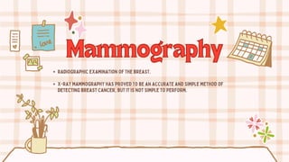 Mammography
Mammography
radiographic examination of the breast.
X-ray mammography has proved to be an accurate and simple method of
detecting breast cancer, but it is not simple to perform.
 