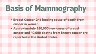 Breast Cancer 2nd leading cause of death from
cancer in women
Approximately 260,000 new cases of breast
cancer and 40,000 deaths from breast cancer are
reported in the United States.
Basis of Mammography
 