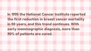 In 1995 the National Cancer Institute reported
the first reduction in breast cancer mortality
in 50 years, and this trend continues. With
early mammographic diagnosis, more than
90% of patients are cured.
 