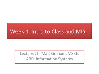 Lecturer: C. Matt Graham, MSBE, ABD, Information Systems Week 1: Intro to Class and MIS 