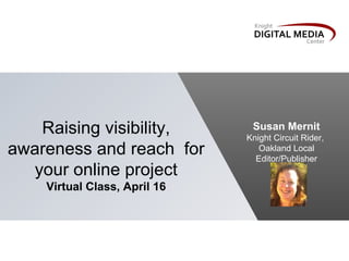 Raising visibility,         Susan Mernit
                              Knight Circuit Rider,
awareness and reach for          Oakland Local
                                Editor/Publisher
  your online project
    Virtual Class, April 16
 